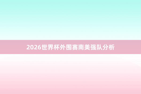 2026世界杯外围赛南美强队分析