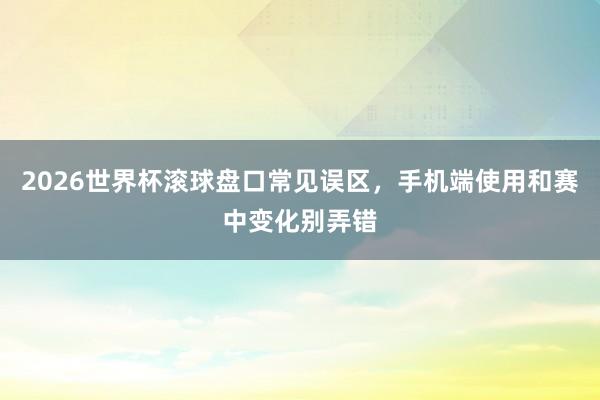 2026世界杯滚球盘口常见误区，手机端使用和赛中变化别弄错