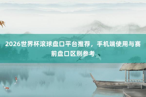 2026世界杯滚球盘口平台推荐，手机端使用与赛前盘口区别参考